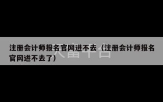 注册会计师报名官网进不去（注册会计师报名官网进不去了）