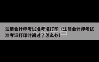 注册会计师考试准考证打印（注册会计师考试准考证打印时间过了怎么办）