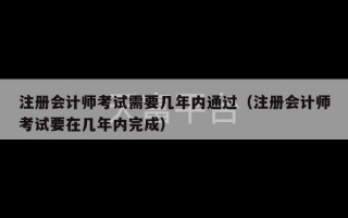 注册会计师考试需要几年内通过（注册会计师考试要在几年内完成）