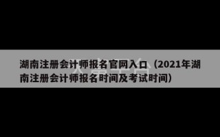 湖南注册会计师报名官网入口（2021年湖南注册会计师报名时间及考试时间）