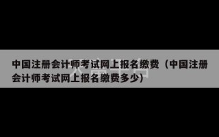 中国注册会计师考试网上报名缴费（中国注册会计师考试网上报名缴费多少）