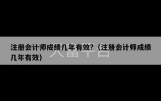 注册会计师成绩几年有效?（注册会计师成绩几年有效）