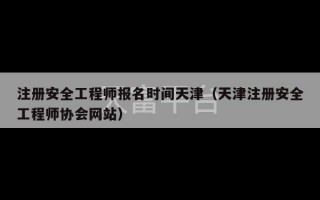 注册安全工程师报名时间天津（天津注册安全工程师协会网站）