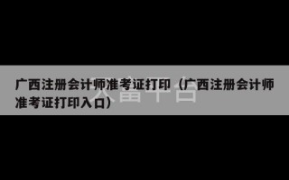 广西注册会计师准考证打印（广西注册会计师准考证打印入口）