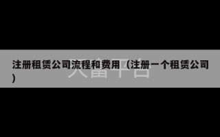 注册租赁公司流程和费用（注册一个租赁公司）