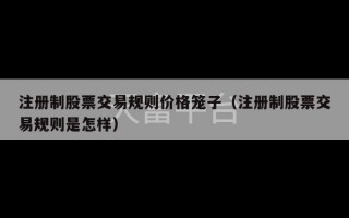 注册制股票交易规则价格笼子（注册制股票交易规则是怎样）