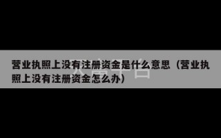 营业执照上没有注册资金是什么意思（营业执照上没有注册资金怎么办）