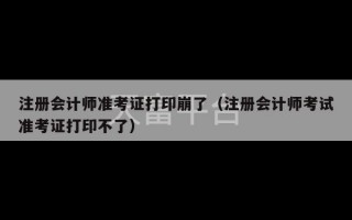 注册会计师准考证打印崩了（注册会计师考试准考证打印不了）