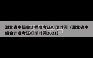 湖北省中级会计师准考证打印时间（湖北省中级会计准考证打印时间2021）