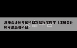 注册会计师考试科目难易程度排序（注册会计师考试最难科目）