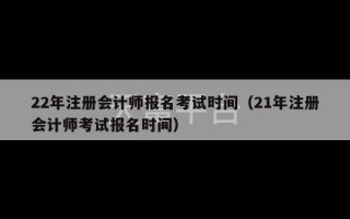 22年注册会计师报名考试时间（21年注册会计师考试报名时间）