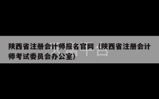 陕西省注册会计师报名官网（陕西省注册会计师考试委员会办公室）