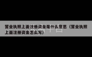 营业执照上面注册资金是什么意思（营业执照上面注册资金怎么写）