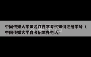 中国传媒大学黑龙江自学考试如何注册学号（中国传媒大学自考招生办电话）