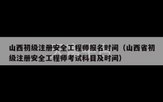 山西初级注册安全工程师报名时间（山西省初级注册安全工程师考试科目及时间）