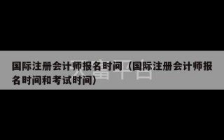 国际注册会计师报名时间（国际注册会计师报名时间和考试时间）