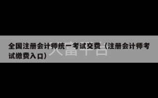 全国注册会计师统一考试交费（注册会计师考试缴费入口）