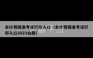 会计初级准考证打印入口（会计初级准考证打印入口2023山西）