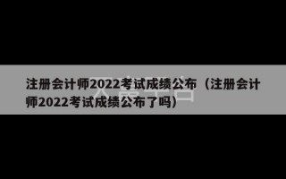 注册会计师2022考试成绩公布（注册会计师2022考试成绩公布了吗）