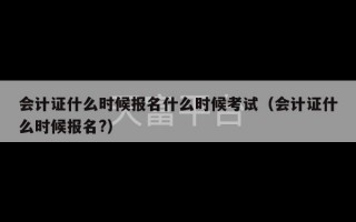 会计证什么时候报名什么时候考试（会计证什么时候报名?）