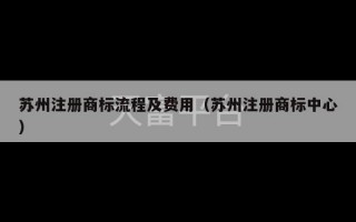 苏州注册商标流程及费用（苏州注册商标中心）