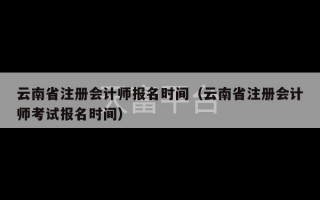 云南省注册会计师报名时间（云南省注册会计师考试报名时间）