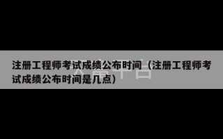 注册工程师考试成绩公布时间（注册工程师考试成绩公布时间是几点）