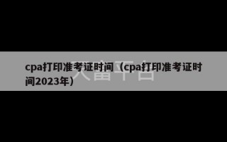 cpa打印准考证时间（cpa打印准考证时间2023年）