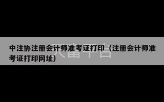 中注协注册会计师准考证打印（注册会计师准考证打印网址）