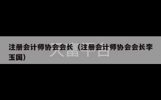 注册会计师协会会长（注册会计师协会会长李玉国）