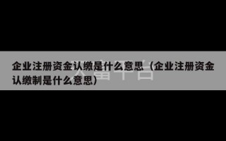 企业注册资金认缴是什么意思（企业注册资金认缴制是什么意思）