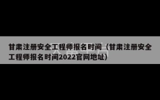 甘肃注册安全工程师报名时间（甘肃注册安全工程师报名时间2022官网地址）