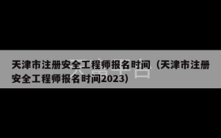 天津市注册安全工程师报名时间（天津市注册安全工程师报名时间2023）