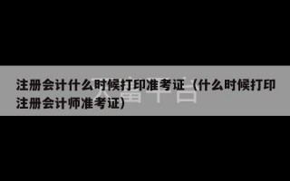 注册会计什么时候打印准考证（什么时候打印注册会计师准考证）