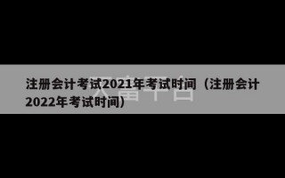 注册会计考试2021年考试时间（注册会计2022年考试时间）