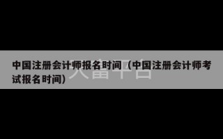 中国注册会计师报名时间（中国注册会计师考试报名时间）