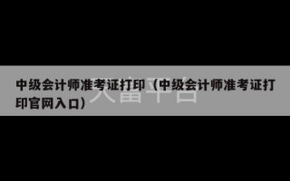 中级会计师准考证打印（中级会计师准考证打印官网入口）