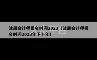 注册会计师报名时间2023（注册会计师报名时间2023年下半年）