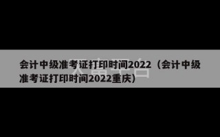 会计中级准考证打印时间2022（会计中级准考证打印时间2022重庆）