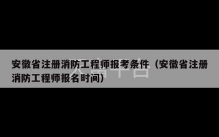 安徽省注册消防工程师报考条件（安徽省注册消防工程师报名时间）