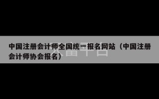 中国注册会计师全国统一报名网站（中国注册会计师协会报名）