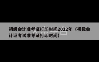 初级会计准考证打印时间2022年（初级会计证考试准考证打印时间）