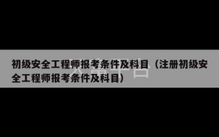 初级安全工程师报考条件及科目（注册初级安全工程师报考条件及科目）