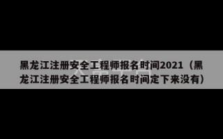 黑龙江注册安全工程师报名时间2021（黑龙江注册安全工程师报名时间定下来没有）