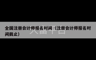 全国注册会计师报名时间（注册会计师报名时间截止）