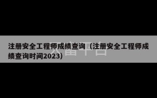 注册安全工程师成绩查询（注册安全工程师成绩查询时间2023）