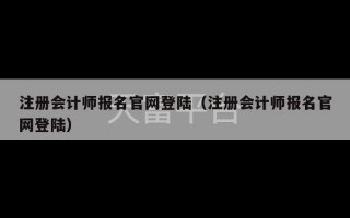 注册会计师报名官网登陆（注册会计师报名官网登陆）