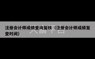 注册会计师成绩查询复核（注册会计师成绩复查时间）