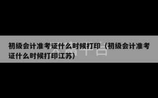 初级会计准考证什么时候打印（初级会计准考证什么时候打印江苏）