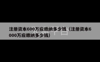 注册资本600万应缴纳多少钱（注册资本6000万应缴纳多少钱）